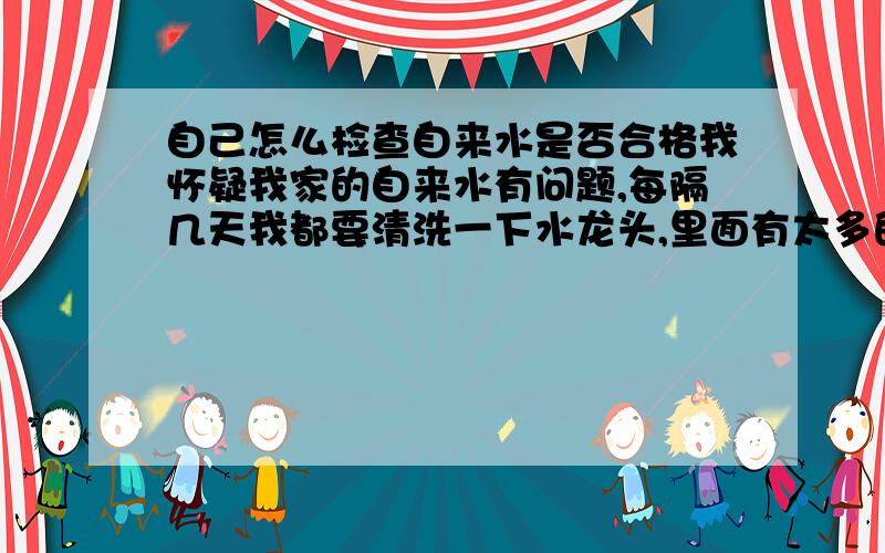 自己怎么检查自来水是否合格我怀疑我家的自来水有问题,每隔几天我都要清洗一下水龙头,里面有太多的渣子(不是沙子类型的颗粒状),不知道是否合格,请问各位大哥,怎么检查啊.