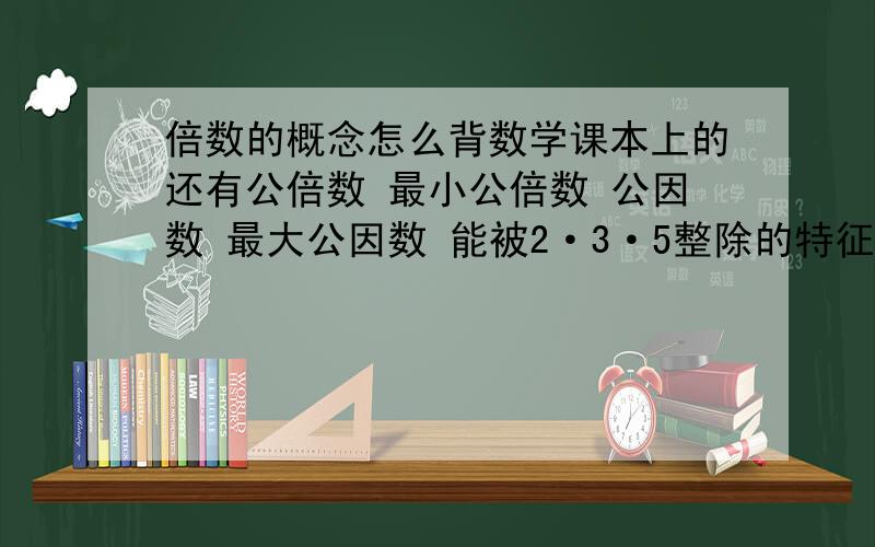 倍数的概念怎么背数学课本上的还有公倍数 最小公倍数 公因数 最大公因数 能被2·3·5整除的特征 质数 合数 互质数 互因数 分解质因数求最大公约数最小公倍数两种特殊情况的概念 会的写