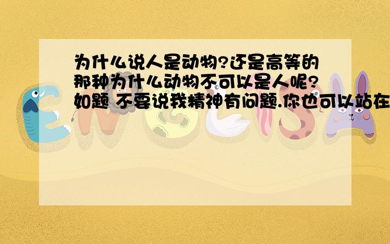 为什么说人是动物?还是高等的那种为什么动物不可以是人呢?如题 不要说我精神有问题.你也可以站在动物的角度看看