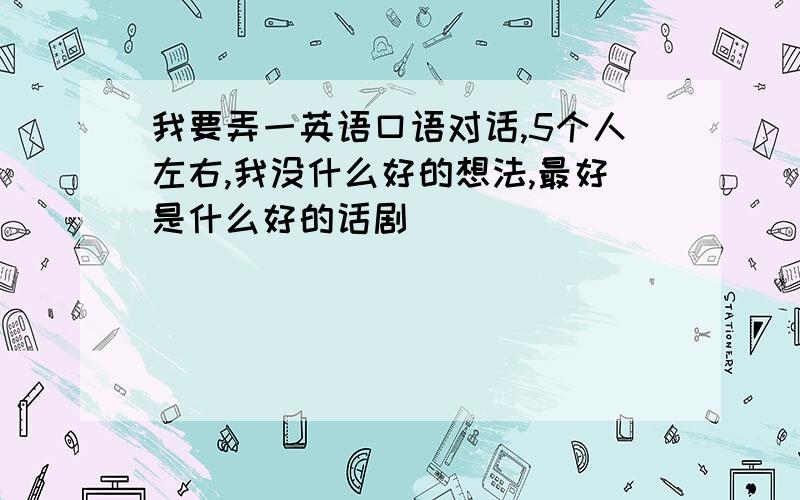 我要弄一英语口语对话,5个人左右,我没什么好的想法,最好是什么好的话剧