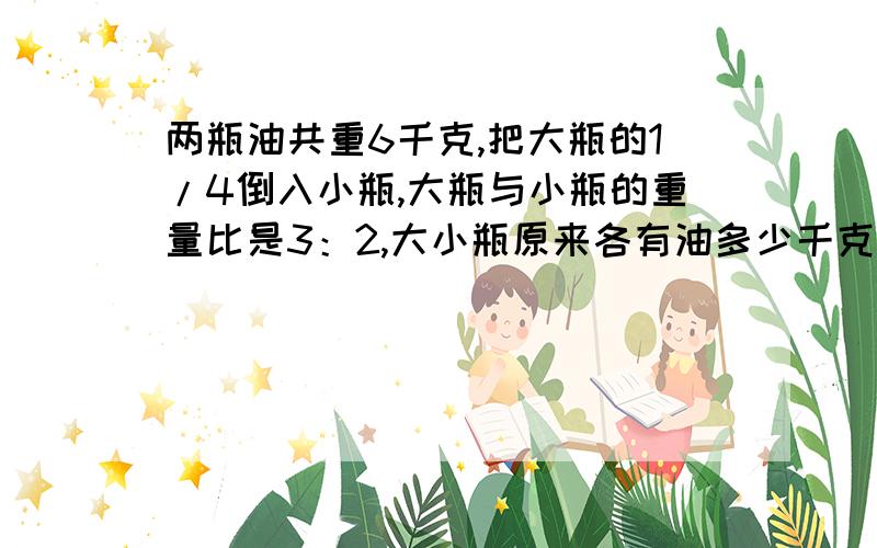 两瓶油共重6千克,把大瓶的1/4倒入小瓶,大瓶与小瓶的重量比是3：2,大小瓶原来各有油多少千克?