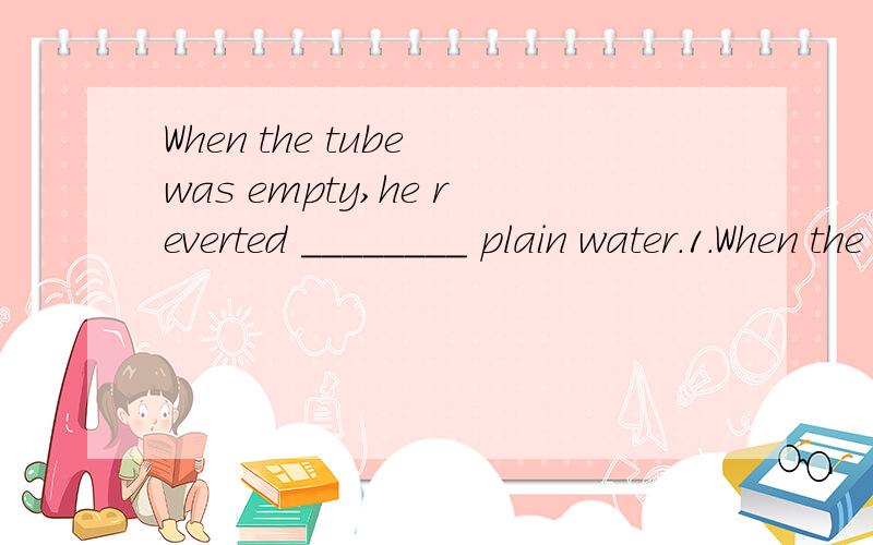 When the tube was empty,he reverted ________ plain water.1.When the tube was empty,he reverted ________ plain water.A.to use B.in using C.to using D.use 2.He knew there were answers ________ his intellectual ________ .A.beyond…field B.beyond…reac