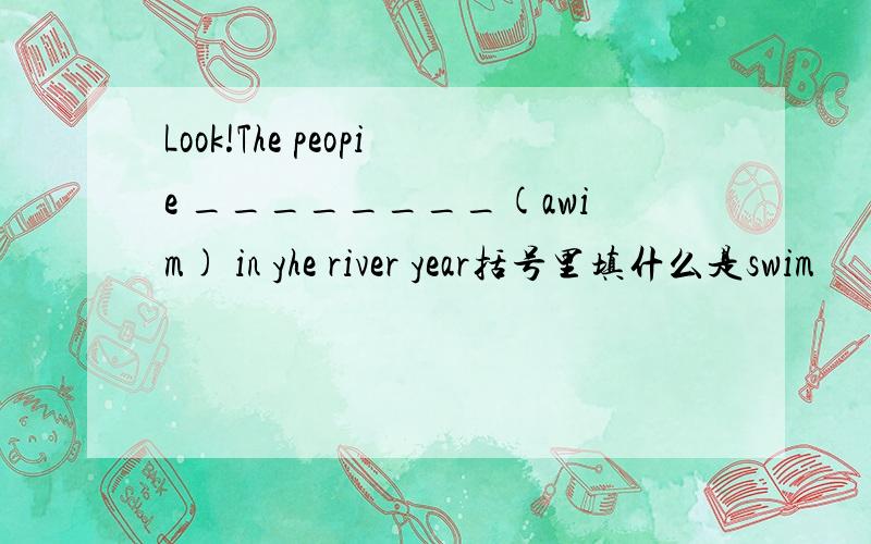 Look!The peopie ________(awim) in yhe river year括号里填什么是swim