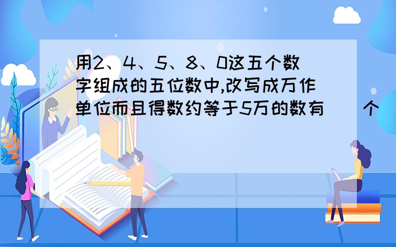 用2、4、5、8、0这五个数字组成的五位数中,改写成万作单位而且得数约等于5万的数有（）个