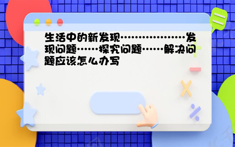 生活中的新发现………………发现问题……探究问题……解决问题应该怎么办写