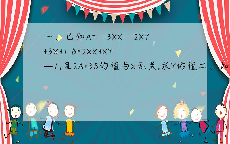 一、已知A=—3XX—2XY+3X+1,B=2XX+XY—1,且2A+3B的值与X无关,求Y的值二、如果关于字母X的二次三项式-3XXX+MX-5+nxxx-x+3的值与X无关,试求M,N的值.