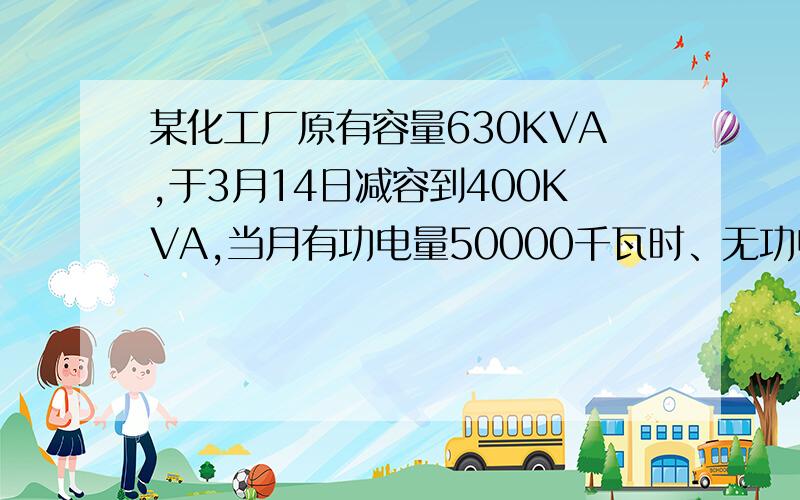 某化工厂原有容量630KVA,于3月14日减容到400KVA,当月有功电量50000千瓦时、无功电量70000千瓦时,求3月份供电企业应收取多少基本电费、功率因数是多少?