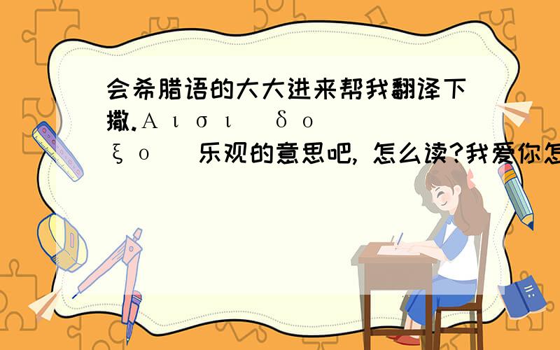 会希腊语的大大进来帮我翻译下撒.Αισιόδοξος 乐观的意思吧, 怎么读?我爱你怎么说?怎么写?希腊语!（好像显示不出来啊?显示不出来告诉我希腊语的“乐观”怎么读就行了- -还有“