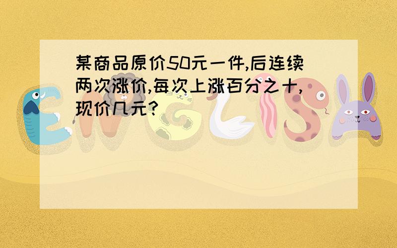 某商品原价50元一件,后连续两次涨价,每次上涨百分之十,现价几元?