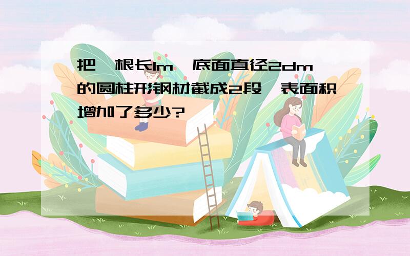 把一根长1m,底面直径2dm的圆柱形钢材截成2段,表面积增加了多少?