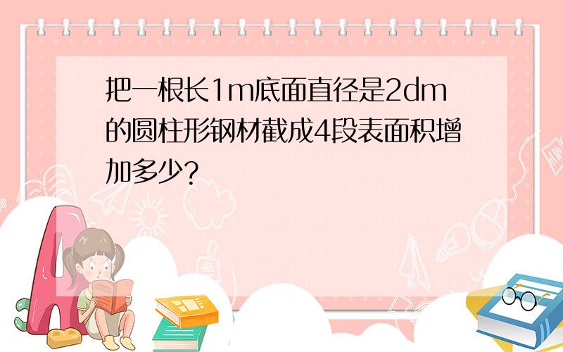 把一根长1m底面直径是2dm的圆柱形钢材截成4段表面积增加多少?