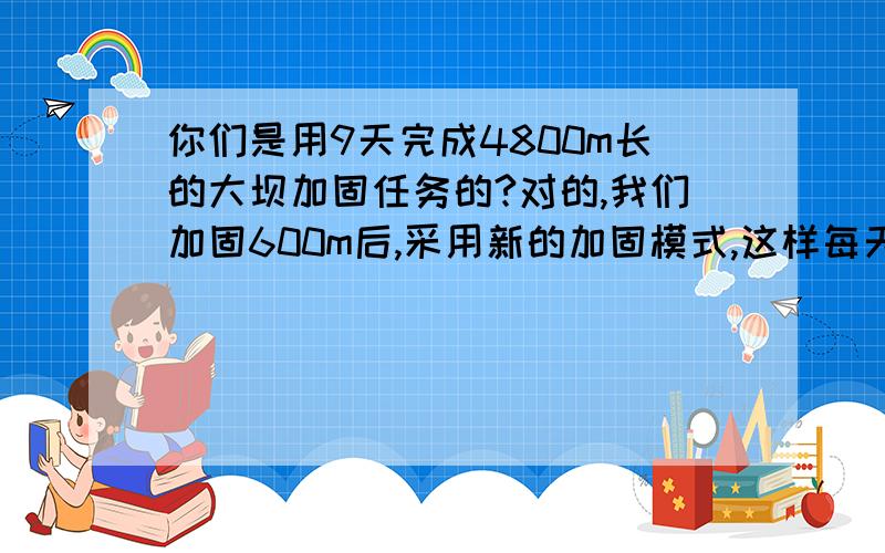 你们是用9天完成4800m长的大坝加固任务的?对的,我们加固600m后,采用新的加固模式,这样每天加固长度是原来的2倍.问你该地驻军原来每天加固多少米?