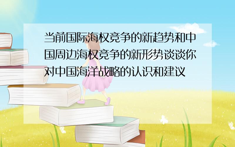 当前国际海权竞争的新趋势和中国周边海权竞争的新形势谈谈你对中国海洋战略的认识和建议