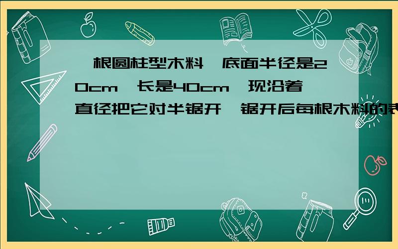 一根圆柱型木料,底面半径是20cm,长是40cm,现沿着直径把它对半锯开,锯开后每根木料的表面积和体积各是多少?底面直径是20cm，不是半径是20cm