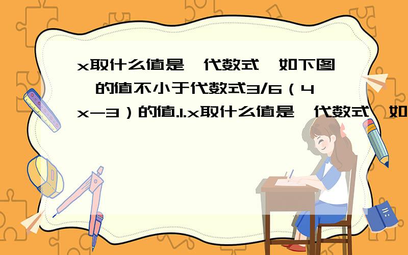 x取什么值是,代数式【如下图】的值不小于代数式3/6（4x-3）的值.1.x取什么值是,代数式【如下图】的值不小于代数式3/6（4x-3）的值已知关于x的方程3（x-2a）+2=x-a+1的解适合不等式2（x-5 ）>8a,