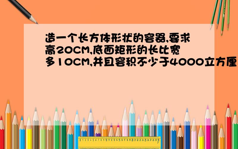 造一个长方体形状的容器,要求高20CM,底面矩形的长比宽多10CM,并且容积不少于4000立方厘米,问底面矩形宽至少为多少?