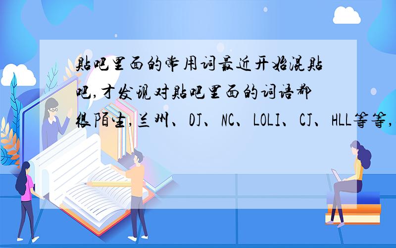 贴吧里面的常用词最近开始混贴吧,才发现对贴吧里面的词语都很陌生,兰州、DJ、NC、LOLI、CJ、HLL等等,还有很多很多.