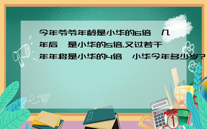 今年爷爷年龄是小华的6倍,几年后,是小华的5倍.又过若干年年将是小华的4倍,小华今年多少岁?