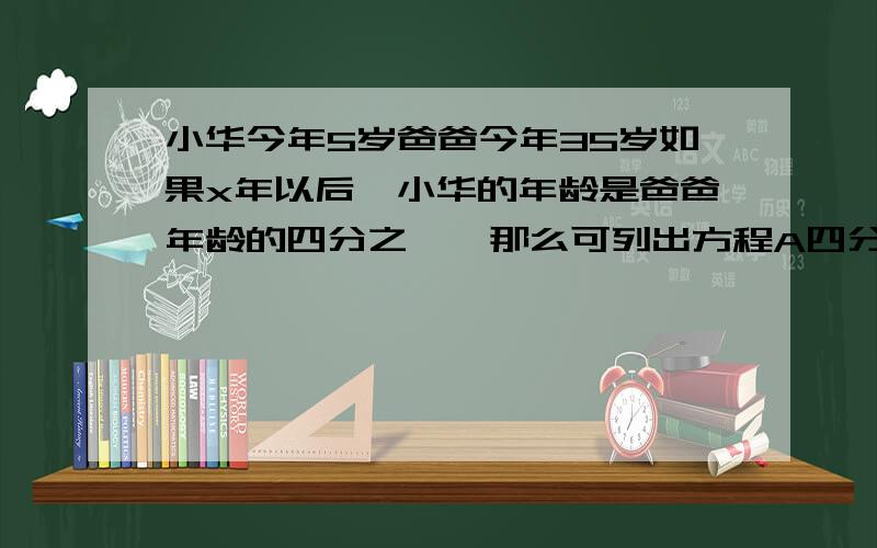 小华今年5岁爸爸今年35岁如果x年以后,小华的年龄是爸爸年龄的四分之一,那么可列出方程A四分之一(5＋x)   B四分之一(5＋x)＝35＋x   C5＋x＝四分之一(35＋x)    D5＋x＝四分之一×35