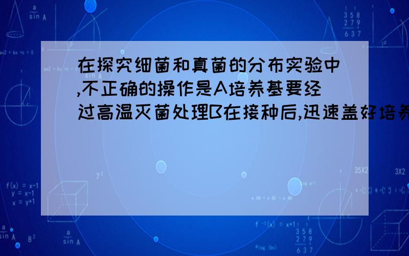 在探究细菌和真菌的分布实验中,不正确的操作是A培养基要经过高温灭菌处理B在接种后,迅速盖好培养基皿盖C若想探究手上菌类,应将培养皿放在37度下恒温培养D 这个实验不要设置对照组