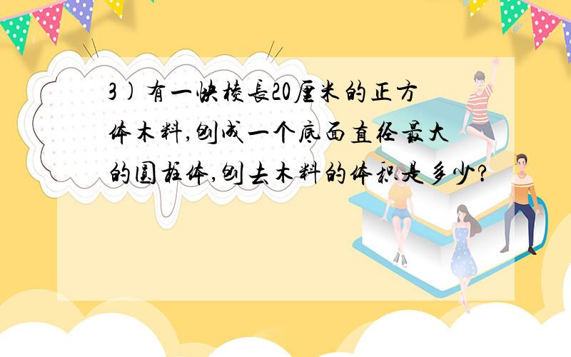 3)有一快棱长20厘米的正方体木料,刨成一个底面直径最大的圆柱体,刨去木料的体积是多少?