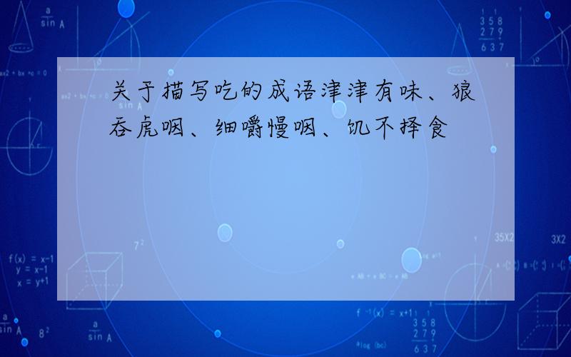 关于描写吃的成语津津有味、狼吞虎咽、细嚼慢咽、饥不择食