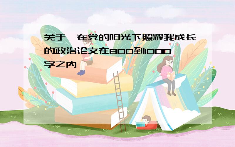 关于,在党的阳光下照耀我成长的政治论文在800到1000字之内