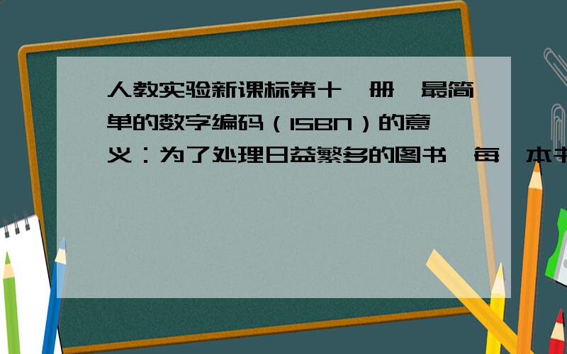 人教实验新课标第十一册,最简单的数字编码（ISBN）的意义：为了处理日益繁多的图书,每一本书都有一个唯一的标识代码——（ ）（ISBN）.ISBN是由（ ）个数字组成的,前（ ）个分成三组,分