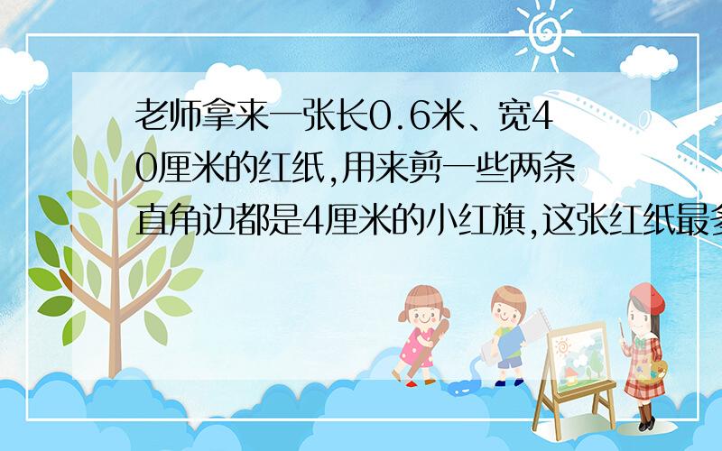 老师拿来一张长0.6米、宽40厘米的红纸,用来剪一些两条直角边都是4厘米的小红旗,这张红纸最多可以剪多少面小红旗?