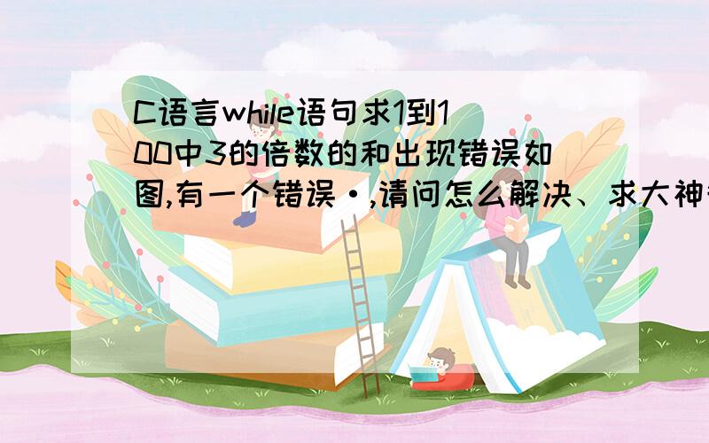 C语言while语句求1到100中3的倍数的和出现错误如图,有一个错误·,请问怎么解决、求大神告知,急.