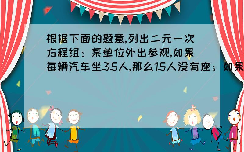 根据下面的题意,列出二元一次方程组：某单位外出参观,如果每辆汽车坐35人,那么15人没有座；如果每辆汽车坐45人,那么空出一辆汽车.该单位共需要多少辆汽车?共有多少人外出参观?