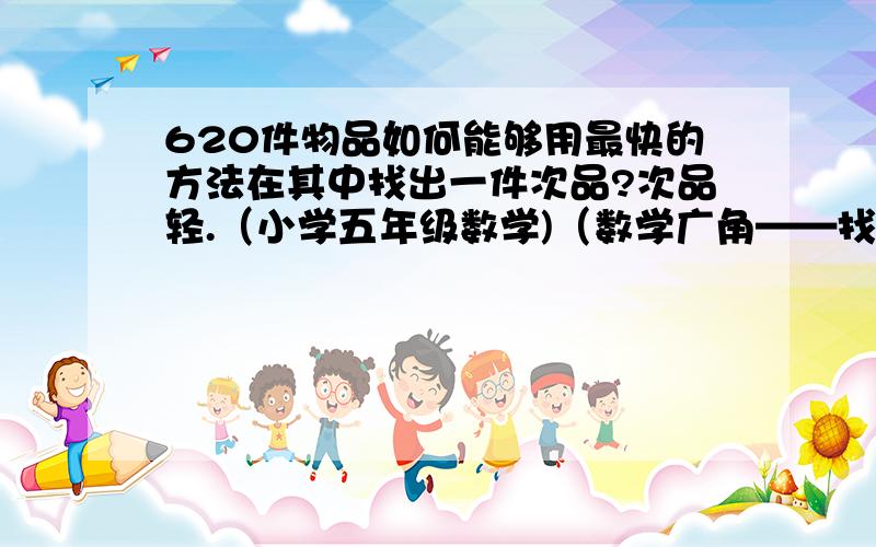 620件物品如何能够用最快的方法在其中找出一件次品?次品轻.（小学五年级数学)（数学广角——找次品）急,今晚的作业( ⊙ o ⊙ )啊!