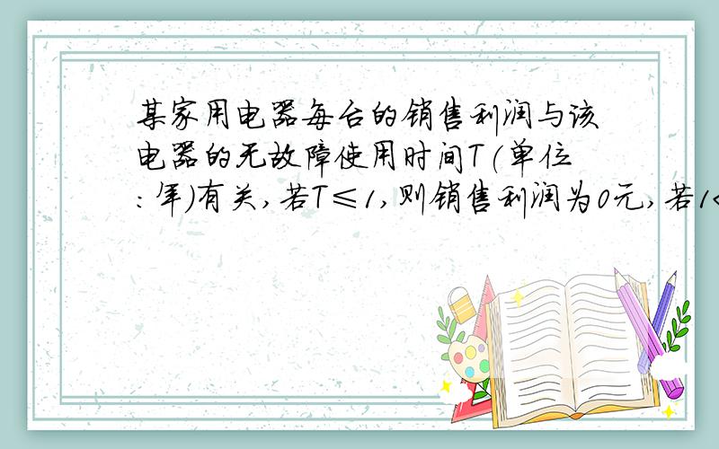 某家用电器每台的销售利润与该电器的无故障使用时间T(单位：年）有关,若T≤1,则销售利润为0元,若1＜T≤3,则销售利润为100元,若T＞3,则销售利润为200元,设每台该种电器的无故障使用时间T≤1