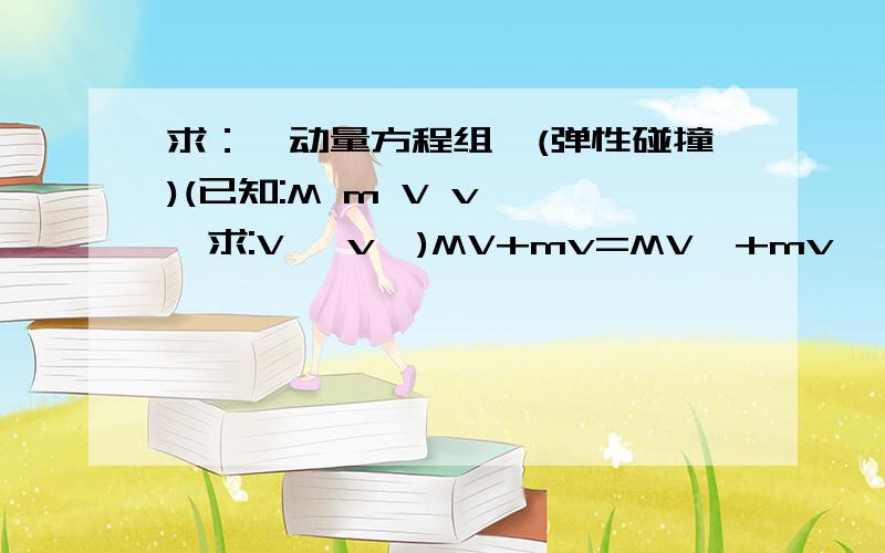 求：【动量方程组】(弹性碰撞)(已知:M m V v ,,求:V' v')MV+mv=MV'+mv'{MV^2+mv^2=MV'^2+mv'^2V'=?{v'=?