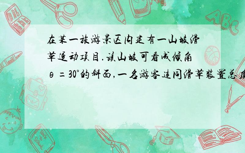 在某一旅游景区内建有一山坡滑草运动项目.该山坡可看成倾角θ=30°的斜面,一名游客连同滑草装置总质量m=80kg,他从静止开始匀加速下滑,在时间t=5.0s内沿斜面下滑的位移s=50m.（不计空气阻力,