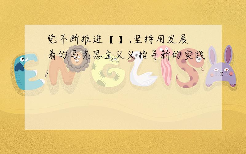 党不断推进【 】,坚持用发展着的马克思主义义指导新的实践.