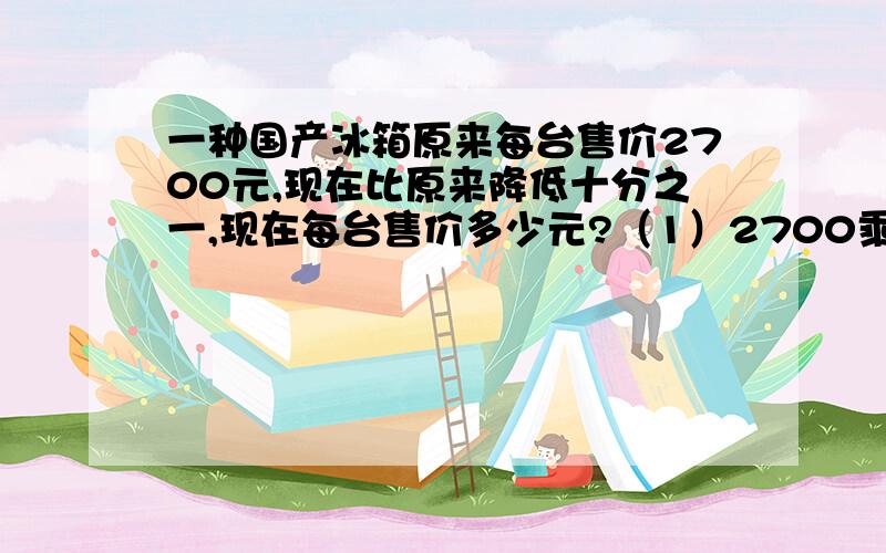 一种国产冰箱原来每台售价2700元,现在比原来降低十分之一,现在每台售价多少元?（1）2700乘十分之一是求（ ）（2）1减十分之一求的是（ ）（3）2700乘十分之九是求（ ）（4）应把（ ）看成