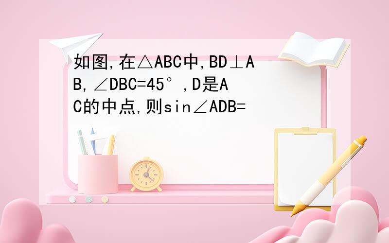 如图,在△ABC中,BD⊥AB,∠DBC=45°,D是AC的中点,则sin∠ADB=