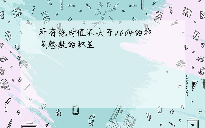 所有绝对值不大于2004的非负整数的积是