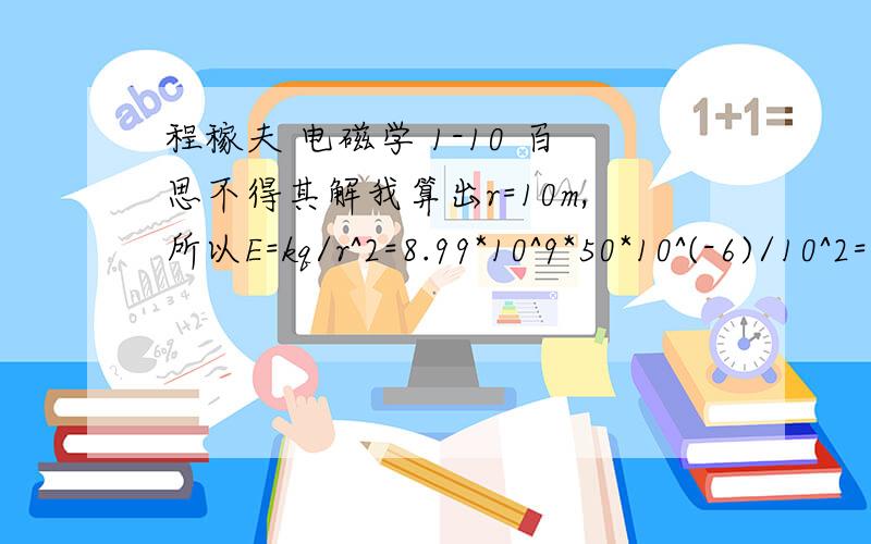 程稼夫 电磁学 1-10 百思不得其解我算出r=10m,所以E=kq/r^2=8.99*10^9*50*10^(-6)/10^2=4955N/C但是答案却是≈1.1N/C难道是我审题审错了?但是我算的电场强度的方向没有错啊?原题是：在xy平面上有一个带