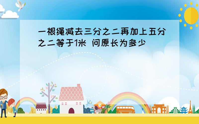 一根绳减去三分之二再加上五分之二等于1米 问原长为多少