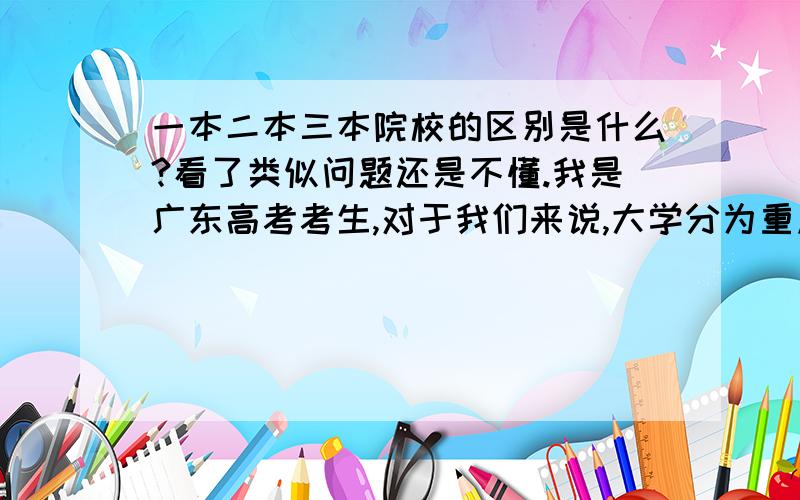 一本二本三本院校的区别是什么?看了类似问题还是不懂.我是广东高考考生,对于我们来说,大学分为重点本科(重点大学),第二批本科A类(即公办普通大学),第二批本科B类(即民办普通大学),专科A