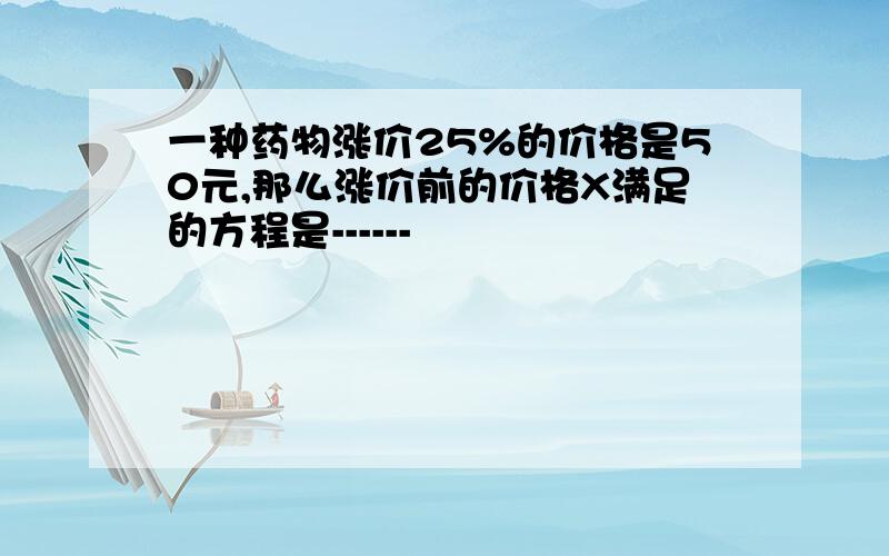 一种药物涨价25%的价格是50元,那么涨价前的价格X满足的方程是------