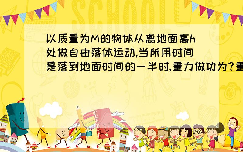 以质量为M的物体从离地面高h处做自由落体运动,当所用时间是落到地面时间的一半时,重力做功为?重力做功的及时功率为?重力做功的平均为?以地面为零点势能点,此时物体的动能何时能之比