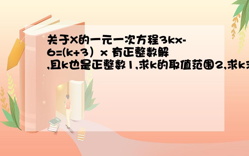 关于X的一元一次方程3kx-6=(k+3）x 有正整数解,且k也是正整数1,求k的取值范围2,求k求取怎样的值时方程有正整数解要写下过程