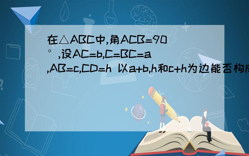 在△ABC中,角ACB=90°,设AC=b,C=BC=a,AB=c,CD=h 以a+b,h和c+h为边能否构成三角形?如能,请确定三角形的形状,如不能,请说明理由.