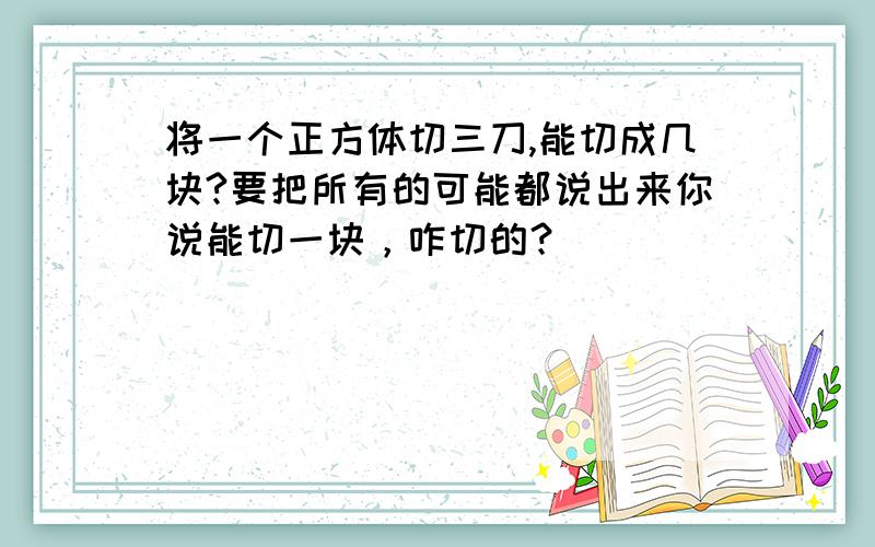 将一个正方体切三刀,能切成几块?要把所有的可能都说出来你说能切一块，咋切的？