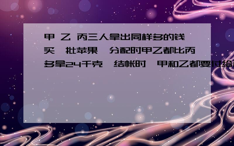 甲 乙 丙三人拿出同样多的钱买一批苹果,分配时甲乙都比丙多拿24千克,结帐时,甲和乙都要付给丙24元．每千克苹果多少元?