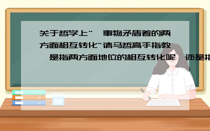 关于哲学上“一事物矛盾着的两方面相互转化”请马哲高手指教,是指两方面地位的相互转化呢,还是指两方面性质的相互转化?