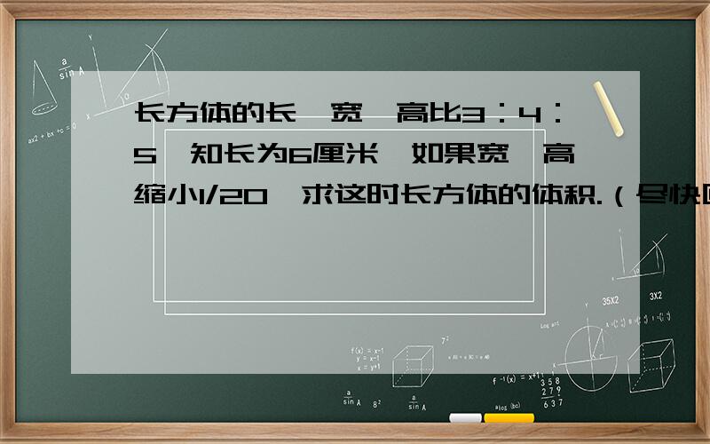 长方体的长、宽、高比3：4：5,知长为6厘米,如果宽、高缩小1/20,求这时长方体的体积.（尽快回答）